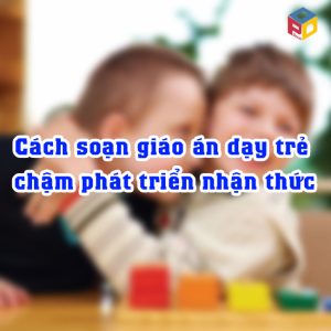 Cách soạn giáo án dạy trẻ chậm phát triển nhận thức